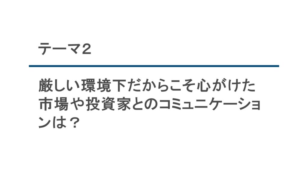 テーマ2　厳しい環境下だからこそ心がけた 市場や投資家とのコミュニケーショ ンは?